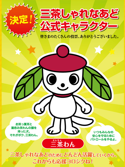 お茶っ葉耳と、湯呑み茶わんの頭を持った犬。
それがボク、三茶わんだわん。
生まれも育ちも三茶しゃれなあど。
そして今は三茶しゃれなあどの番犬なんだわん。
いつもみんなの安心を守るためにパトロールをやってるよ。
ボクの性格は、思いついたら、すぐにやらなきゃ気が済まないんだわん。
ときどき慌てちゃって失敗もするけどさ。
チャッチャッチャーサンチャワン‼とやらなきゃね。
だって面白いことって待ってくれないもの。
えっ、チャッチャッチャーサンチャワン‼ってなんだって。
へへへ。勢いつけるときの口ぐせさ。
ボクには素敵な友達がいるんだ。
浅草新仲見世商店街の浅草新にゃか君だわん。
頭は風呂敷なんだよ。
ボクが湯呑み茶わんで、彼が風呂敷。
ちょっと先輩だけど、とっても気の合う親友さ。
さて、三茶しゃれなあどのパトロールの時間だ。
チャッチャッチャーサンチャワン‼
みんな、これからもよろしくね。